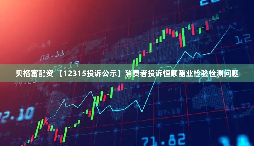 贝格富配资 【12315投诉公示】消费者投诉恒顺醋业检验检测问题