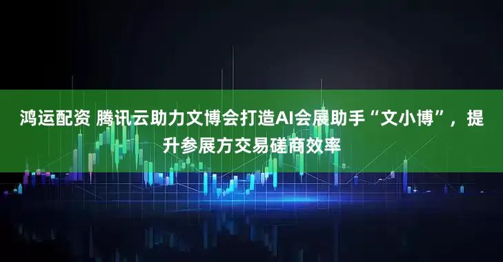 鸿运配资 腾讯云助力文博会打造AI会展助手“文小博”，提升参展方交易磋商效率