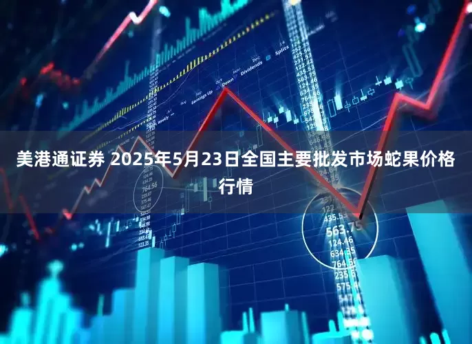 美港通证券 2025年5月23日全国主要批发市场蛇果价格行情