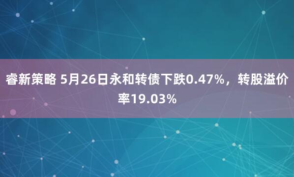 睿新策略 5月26日永和转债下跌0.47%，转股溢价率19.03%