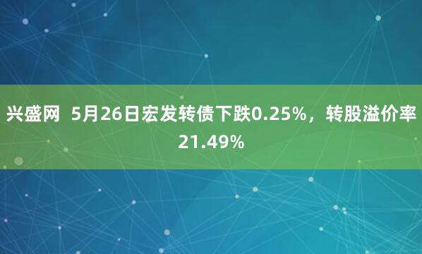 兴盛网  5月26日宏发转债下跌0.25%，转股溢价率21.49%