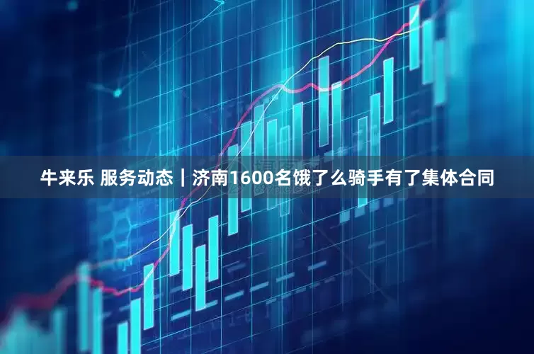 牛来乐 服务动态｜济南1600名饿了么骑手有了集体合同