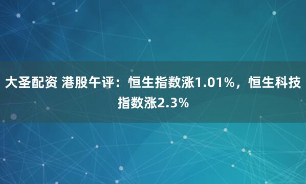 大圣配资 港股午评：恒生指数涨1.01%，恒生科技指数涨2.3%