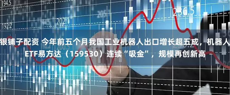 银铺子配资 今年前五个月我国工业机器人出口增长超五成，机器人ETF易方达（159530）连续“吸金”，规模再创新高