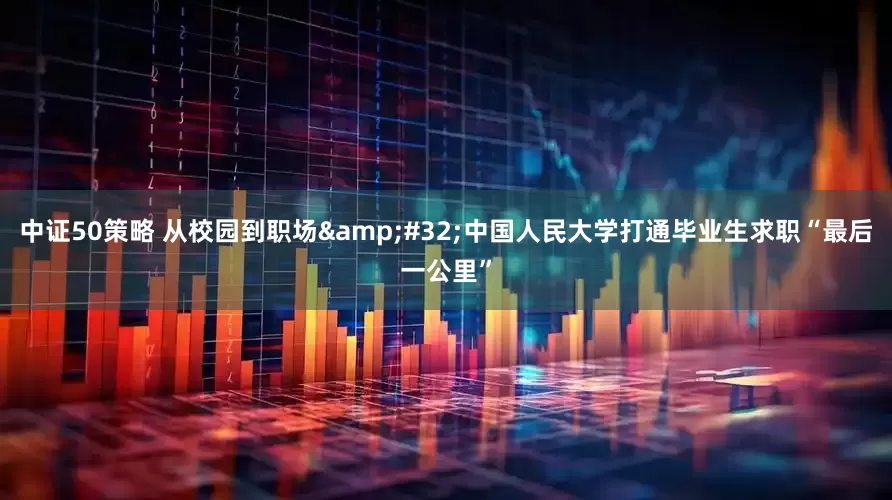 中证50策略 从校园到职场&#32;中国人民大学打通毕业生求职“最后一公里”