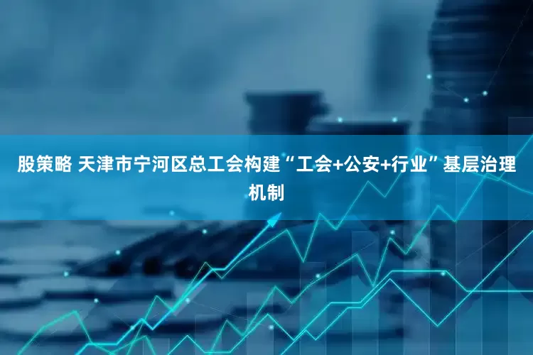 股策略 天津市宁河区总工会构建“工会+公安+行业”基层治理机制