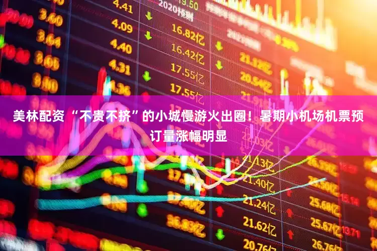 美林配资 “不贵不挤”的小城慢游火出圈！暑期小机场机票预订量涨幅明显