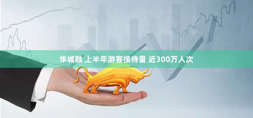 华城融 上半年游客接待量 近300万人次
