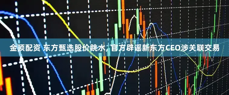 金顶配资 东方甄选股价跳水, 官方辟谣新东方CEO涉关联交易