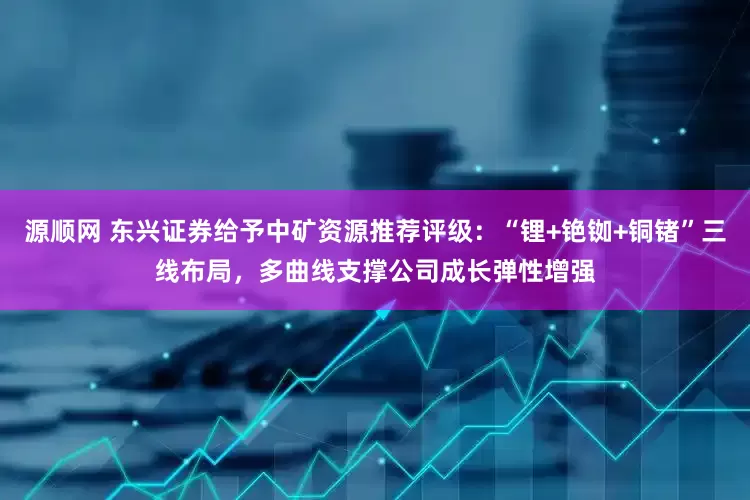 源顺网 东兴证券给予中矿资源推荐评级：“锂+铯铷+铜锗”三线布局，多曲线支撑公司成长弹性增强