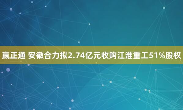 赢正通 安徽合力拟2.74亿元收购江淮重工51%股权