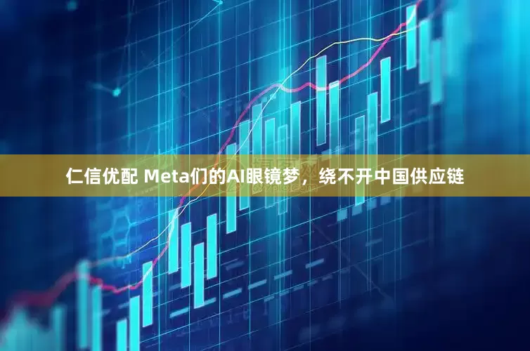 仁信优配 Meta们的AI眼镜梦，绕不开中国供应链