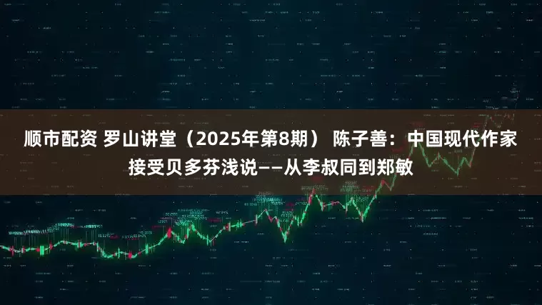顺市配资 罗山讲堂（2025年第8期） 陈子善：中国现代作家接受贝多芬浅说——从李叔同到郑敏