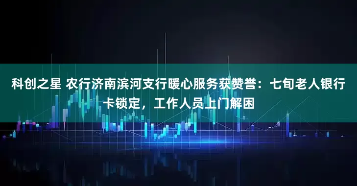 科创之星 农行济南滨河支行暖心服务获赞誉：七旬老人银行卡锁定，工作人员上门解困