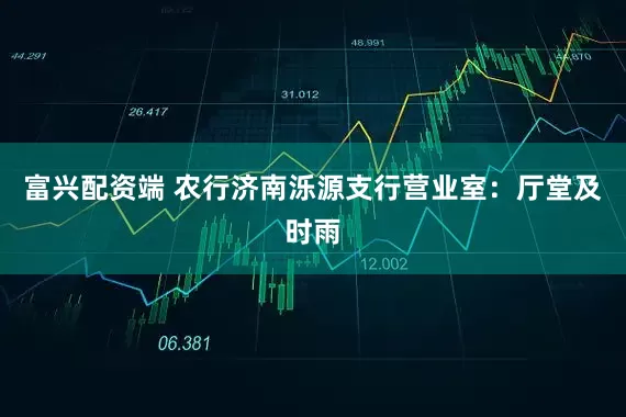 富兴配资端 农行济南泺源支行营业室：厅堂及时雨