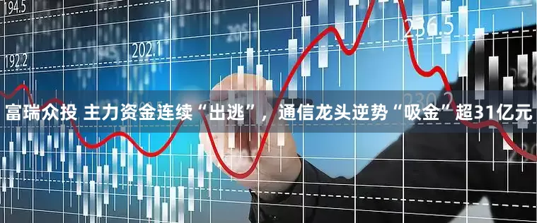富瑞众投 主力资金连续“出逃”，通信龙头逆势“吸金”超31亿元