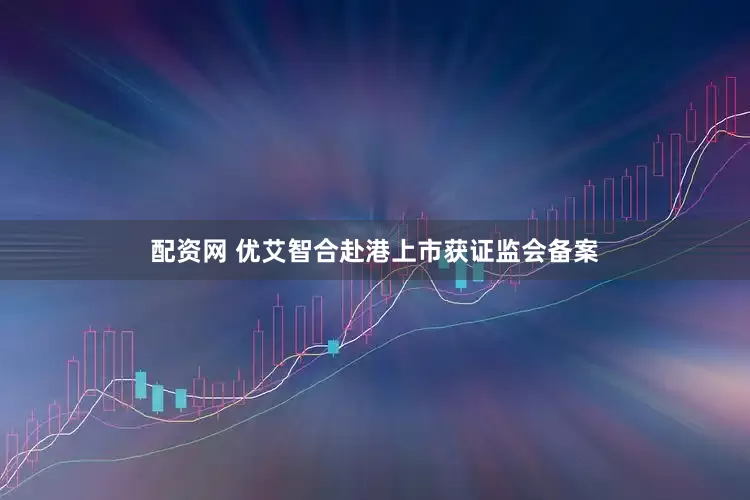 配资网 优艾智合赴港上市获证监会备案