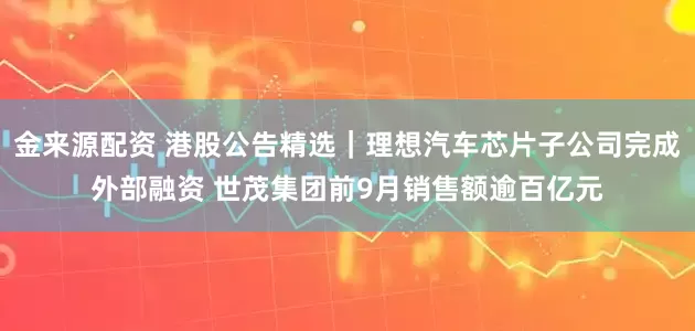 金来源配资 港股公告精选｜理想汽车芯片子公司完成外部融资 世茂集团前9月销售额逾百亿元