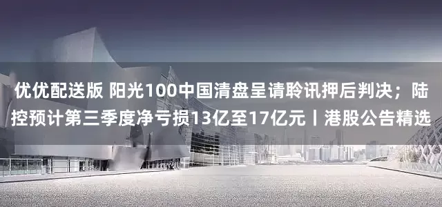 优优配送版 阳光100中国清盘呈请聆讯押后判决；陆控预计第三季度净亏损13亿至17亿元丨港股公告精选